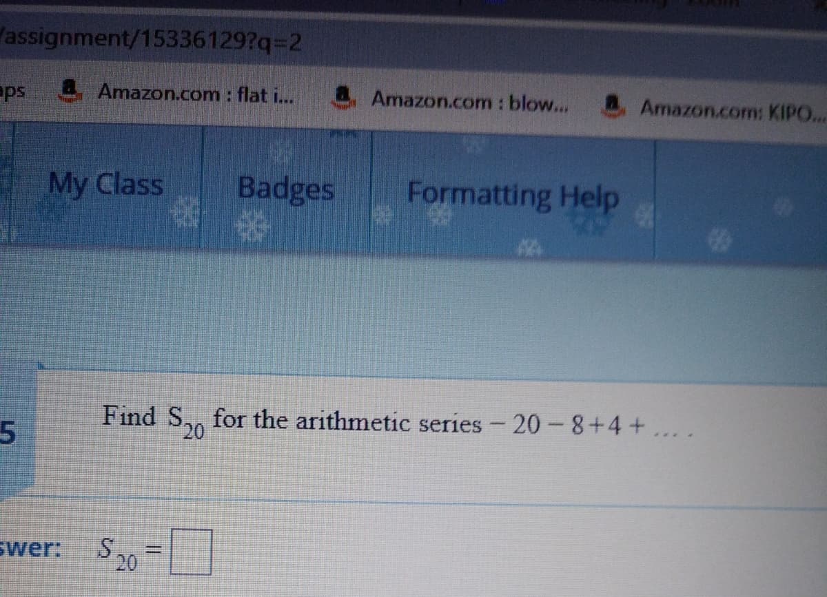 assignment/15336129?q=D2
ps
Amazon.com : flat i...
Amazon.com : blow...
Amazon.com: KIPO..
My Class
Badges
Formatting Help
Find S,, for the arithmetic series - 20-8+4+... .
20
swer: S20
%3D
