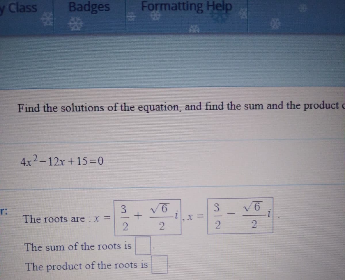 y Class
Badges
Formatting Help
Find the solutions of the equation, and find the sum and the product c
4x2-12x +15=0
3
V6
3
V6
r:
The roots are : x =
The sum of the roots 1s
The product of the roots is
