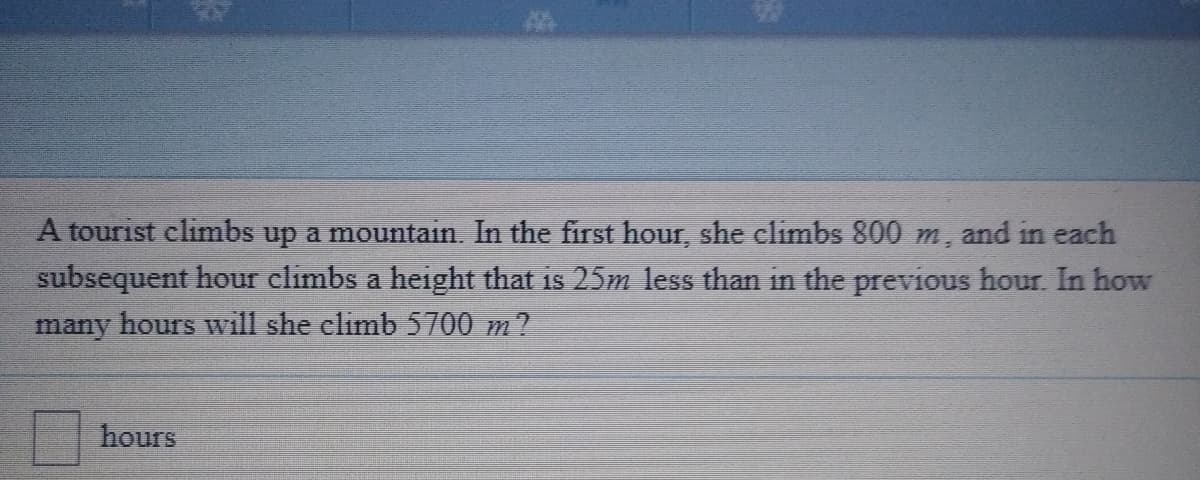 A tourist climbs up a mountain. In the first hour, she elimbs 800 m, and in each
subsequent hour climbs a height that is 25m 1less than in the previous hour In how
many hours will she elimb 5700 m?
hours
