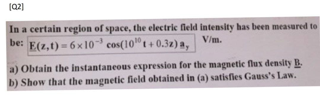 (Q2]
In a certain region of space, the electric field intensity has been measured to
be: E(z,t) = 6 x10-3 cos(101 t+0.3z) a,
V/m.
a) Obtain the instantaneous expression for the magnetic flux density B.
b) Show that the magnetic field obtained in (a) satisfies Gauss's Law.
