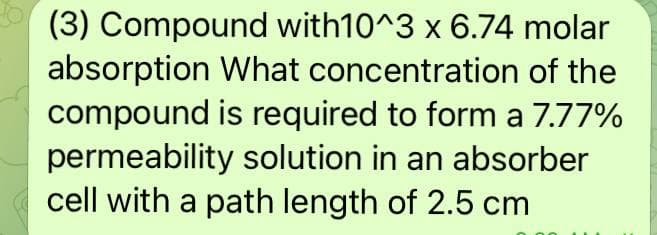 (3) Compound with10^3 x 6.74 molar
absorption What concentration of the
compound is required to form a 7.77%
permeability solution in an absorber
cell with a path length of 2.5 cm
