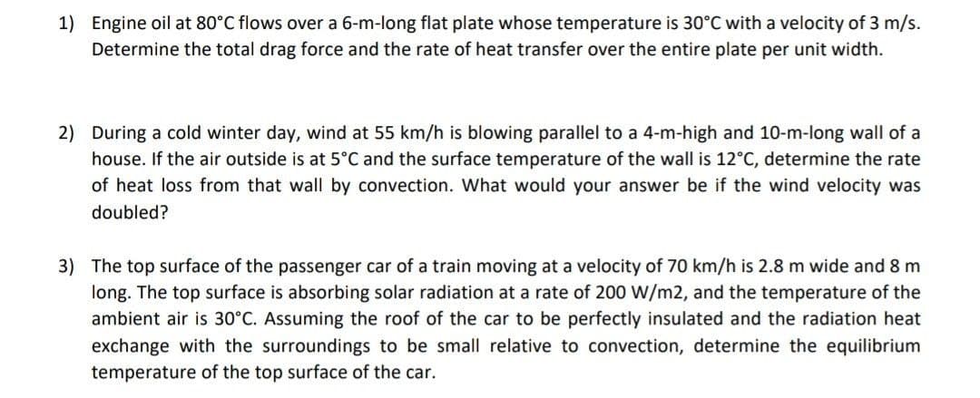 1) Engine oil at 80°C flows over a 6-m-long flat plate whose temperature is 30°C with a velocity of 3 m/s.
Determine the total drag force and the rate of heat transfer over the entire plate per unit width.
2) During a cold winter day, wind at 55 km/h is blowing parallel to a 4-m-high and 10-m-long wall of a
house. If the air outside is at 5°C and the surface temperature of the wall is 12°C, determine the rate
of heat loss from that wall by convection. What would your answer be if the wind velocity was
doubled?
3) The top surface of the passenger car of a train moving at a velocity of 70 km/h is 2.8 m wide and 8 m
long. The top surface is absorbing solar radiation at a rate of 200 W/m2, and the temperature of the
ambient air is 30°C. Assuming the roof of the car to be perfectly insulated and the radiation heat
exchange with the surroundings to be small relative to convection, determine the equilibrium
temperature of the top surface of the car.
