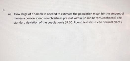 8.
a) How large of a Sample is needed to estimate the population mean for the amount of
money a person spends on Christmas present within $2 and be 95% confident? The
standard deviation of the population is $7.50. Round test statistic to decimal places.
