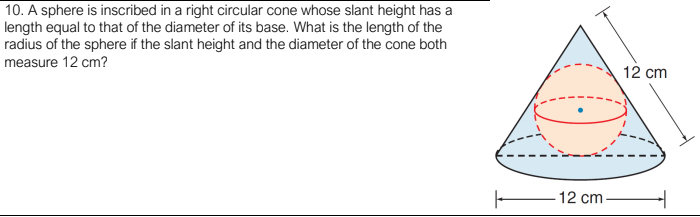 10. A sphere is inscribed in a right circular cone whose slant height has a
length equal to that of the diameter of its base. What is the length of the
radius of the sphere if the slant height and the diameter of the cone both
measure 12 cm?
12 cm
-12 cm–

