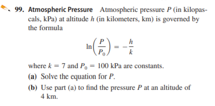 99. Atmospheric Pressure Atmospheric pressure P (in kilopas-
cals, kPa) at altitude h (in kilometers, km) is governed by
the formula
h
In
Po
k
where k = 7 and P, = 100 kPa are constants.
%3D
(a) Solve the equation for P.
(b) Use part (a) to find the pressure P at an altitude of
4 km.
