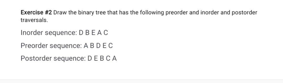 Exercise #2 Draw the binary tree that has the following preorder and inorder and postorder
traversals.
Inorder sequence: D BEAC
Preorder sequence: A B D EC
Postorder sequence: D E BCA
