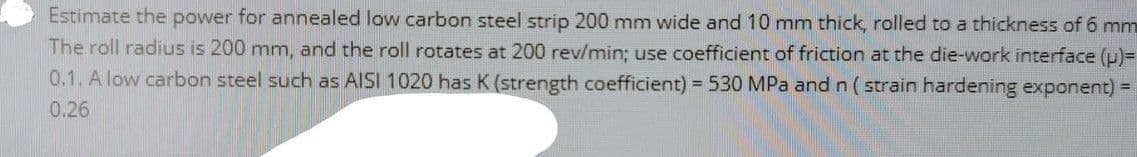 Estimate the power for annealed low carbon steel strip 200 mm wide and 10 mm thick, rolled to a thickness of 6 mm
The roll radius is 200 mm, and the roll rotates at 200 rev/min; use coefficient of friction at the die-work interface (p)=
0.1. A low carbon steel such as AISI 1020 has K (strength coefficient) = 530 MPa and n (strain hardening exponent)
0.26
