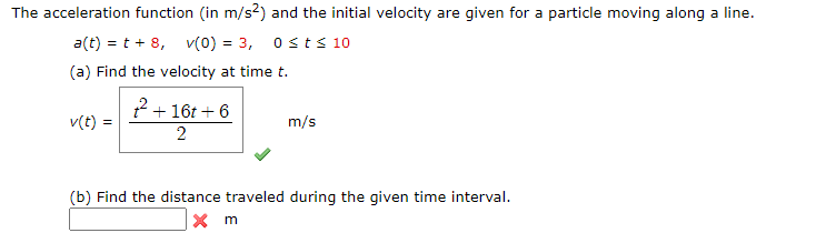 The acceleration function (in m/s²) and the initial velocity are given for a particle moving along a line.
a(t) = t + 8, v(0) = 3, osts10
(a) Find the velocity at time t.
2+16t + 6
2
v(t) :
m/s
(b) Find the distance traveled during the given time interval.
