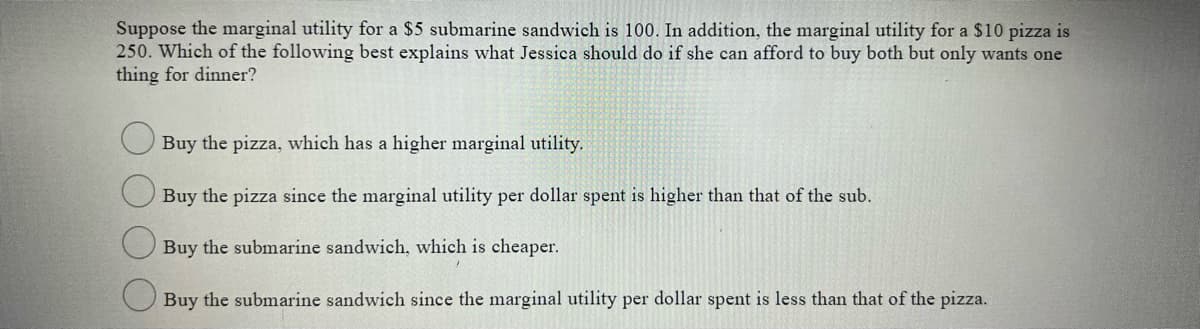 Suppose the marginal utility for a $5 submarine sandwich is 100. In addition, the marginal utility for a $10 pizza is
250. Which of the following best explains what Jessica should do if she can afford to buy both but only wants one
thing for dinner?
O Buy the pizza, which has a higher marginal utility.
Buy the pizza since the marginal utility per dollar spent is higher than that of the sub.
Buy the submarine sandwich, which is cheaper.
Buy the submarine sandwich since the marginal utility per dollar spent is less than that of the pizza.
