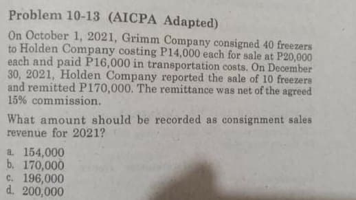 Problem 10-13 (AICPA Adapted)
On October 1, 2021, Grimm Company consigned 40 freezers
to Holden Company costing P14,000 each for sale at P20,000
each and paid P16,000 in transportation costs. On December
30, 2021, Holden Company reported the sale of 10 freezers
and remitted P170,000. The remittance was net of the agreed
15% commission.
What amount should be recorded as consignment sales
revenue for 2021?
a. 154,000
b. 170,000
c. 196,000
d. 200,000
