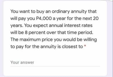 You want to buy an ordinary annuity that
will pay you P4,000 a year for the next 20
years. You expect annual interest rates
will be 8 percent over that time period.
The maximum price you would be willing
to pay for the annuity is closest to *
Your answer
