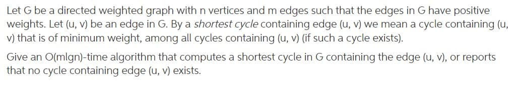 Let G be a directed weighted graph with n vertices and m edges such that the edges in G have positive
weights. Let (u, v) be an edge in G. By a shortest cycle containing edge (u, v) we mean a cycle containing (u,
v) that is of minimum weight, among all cycles containing (u, v) (if such a cycle exists).
Give an O(mlgn)-time algorithm that computes a shortest cycle in G containing the edge (u, v), or reports
that no cycle containing edge (u, v) exists.