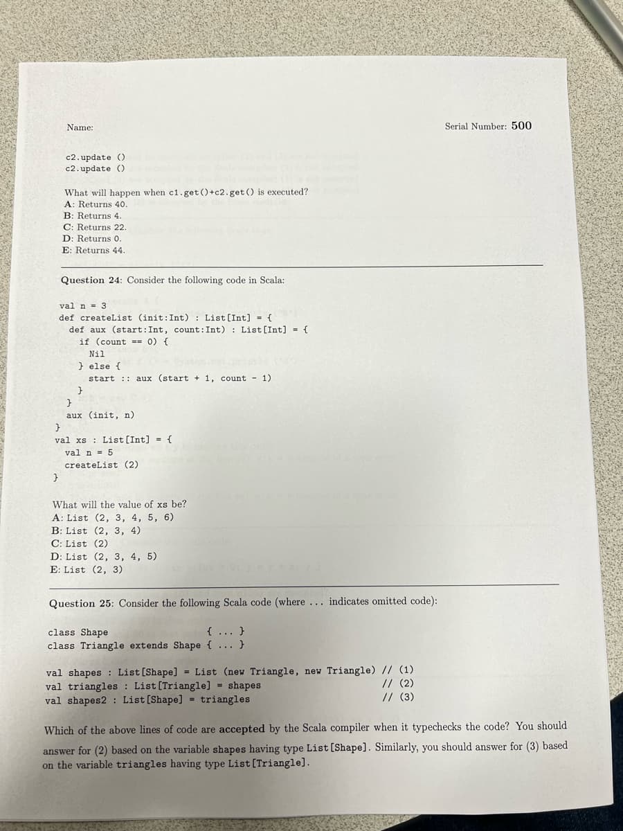 Serial Number: 500
Name:
c2.update ()
c2.update ()
What will happen when c1.get()+c2.get() is executed?
A: Returns 40.
B: Returns 4.
C: Returns 22.
D: Returns 0.
E: Returns 44.
Question 24: Consider the following code in Scala:
val n = 3
def createList (init: Int): List [Int] = {
def aux (start: Int, count: Int): List [Int] = {
if (count == 0) {
Nil
} else {
start aux (start + 1, count - 1)
}
}
aux (init, n)
}
val xs List [Int] = {
val n = 5
createList (2)
}
What will the value of xs be?
A: List (2, 3, 4, 5, 6)
B: List (2, 3, 4)
C: List (2)
D: List (2, 3, 4, 5)
E: List (2, 3)
Question 25: Consider the following Scala code (where... indicates omitted code):
class Shape
{...}
class Triangle extends Shape {...}
val shapes List [Shape] List (new Triangle, new Triangle) // (1)
val triangles
List [Triangle] = shapes
// (2)
// (3)
val shapes2: List [Shape] = triangles
Which of the above lines of code are accepted by the Scala compiler when it typechecks the code? You should
answer for (2) based on the variable shapes having type List [Shape]. Similarly, you should answer for (3) based
on the variable triangles having type List [Triangle].