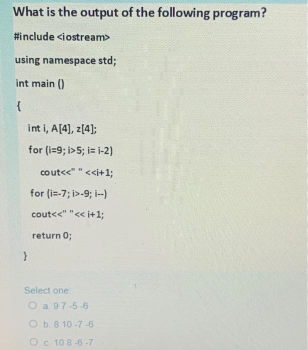 What is the output of the following program?
#include <iostream>
using namespace std;
int main ()
{
int i, A[4], z[4];
for (i=9; i>5; i= i-2)
co ut<<" " <<+1;
for (i=-7; i>-9; i--)
cout<<" "<< i+1;
return 0;
Select one:
O a 97-5-6
O b. 8 10-7 -6
O c. 10 8-6 -7
