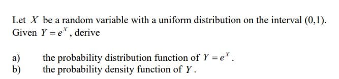 Let X be a random variable with a uniform distribution on the interval (0,1).
Given Y = e, derive
a)
b)
the probability distribution function of Y = e*.
the probability density function of Y.
