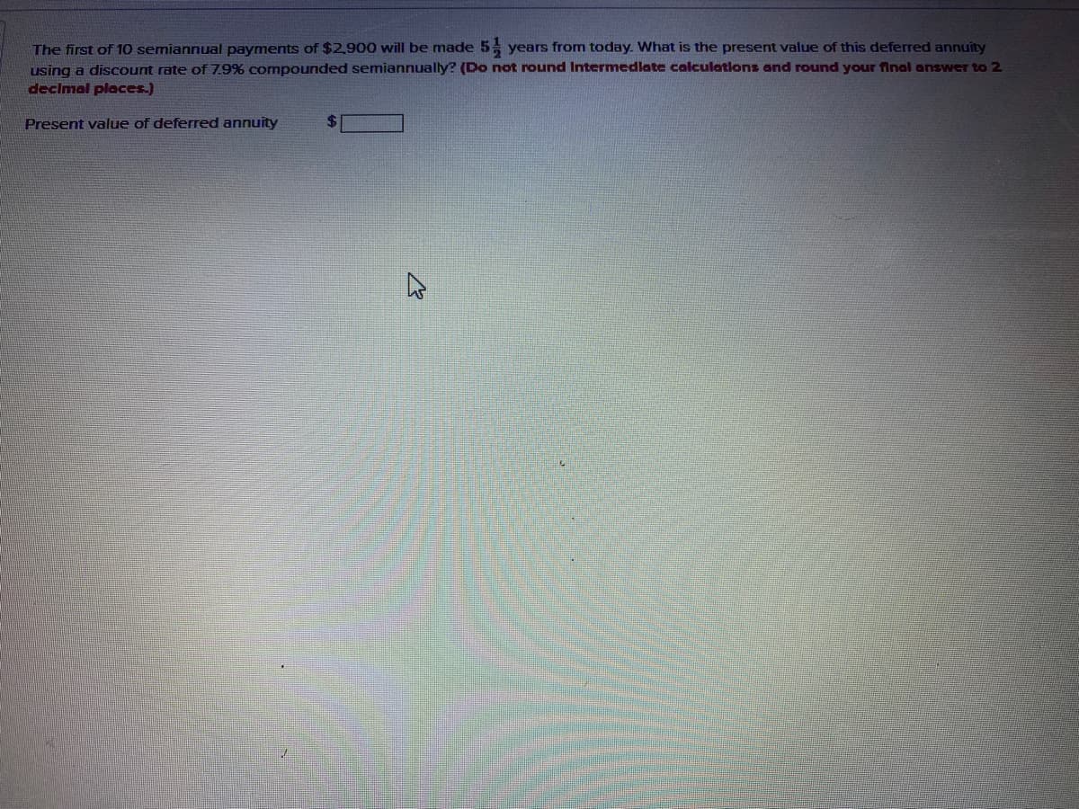 The first of 10 semiannual payments of $2,900 will be made 5 years from today. What is the present value of this deferred annuity
using a discount rate of 7.9% compounded semiannually? (Do not round Intermedlate calculations and round your final answer to 2
decimal places.)
Present value of deferred annuity
