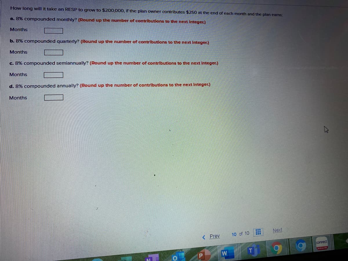 How long will it take an RESP to grow to $200,000, if the plan owner contributes $250 at the end of each month and the plan earns:
a. 8% compounded monthly? (Round up the number of contributlons to the next Integer.)
Months
b. 8% compounded quarterly? (Round up the number of contributions to the next Integer.)
Months
c. 8% compounded semiannually? (Round up the number of contributions to the next Integer.)
Months
d. 8% compounded annually? (Round up the number of contributlons to the next Integer.)
Months
Next
< Prev
10 of 10
connect
T
0000
