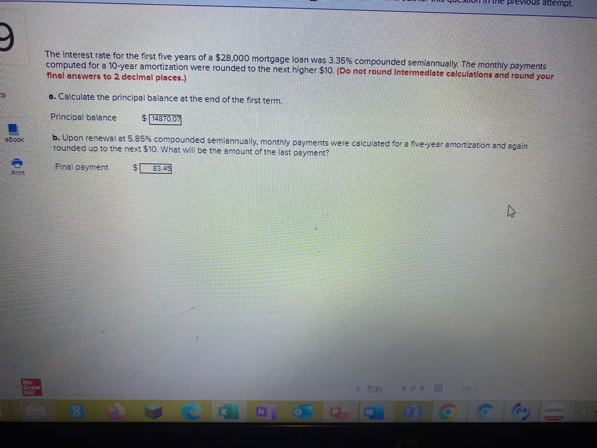 he previous attempt.
The interest rate for the first five years of a $28,000 mortgage loan was 3.35% compounded semiannually. The monthly payments
computed for a 10-year amortization were rounded to the next higher $10. (Do not round Intermedlate calculations and round your
final answers to 2 decimal places.)
ts
a. Calculate the principal balance at the end of the first term.
Principal balance
$ 14870.07
b. Upon renewal at 5.85% compounded semiannually, monthly payments were calculated for a five-year amortization and again
rounded up to the next $10. What will be the amount of the last payment?
eBook
Finai payment
83.45
Print
Mc
Graw
Hill
of 9
< Prev
Net
cornect
