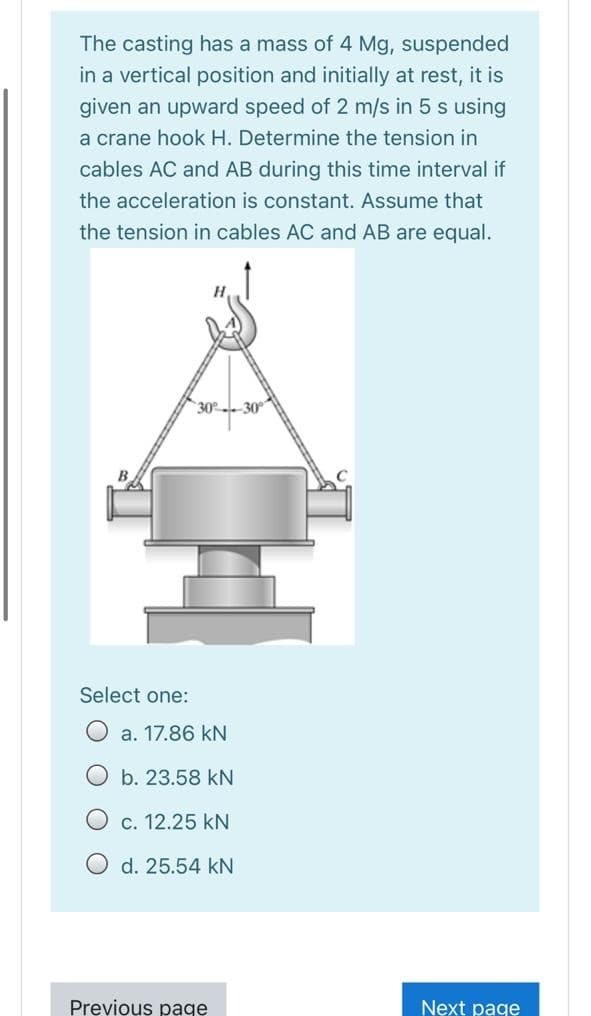 The casting has a mass of 4 Mg, suspended
in a vertical position and initially at rest, it is
given an upward speed of 2 m/s in 5 s using
a crane hook H. Determine the tension in
cables AC and AB during this time interval if
the acceleration is constant. Assume that
the tension in cables AC and AB are equal.
30-30°
Select one:
a. 17.86 kN
b. 23.58 kN
O c. 12.25 kN
O d. 25.54 kN
Previous page
Next page
