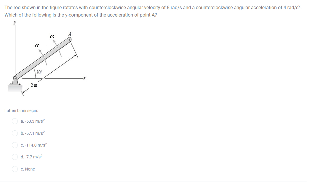 The rod shown in the figure rotates with counterclockwise angular velocity of 8 rad/s and a counterclockwise angular acceleration of 4 rad/s².
Which of the following is the y-component of the acceleration of point A?
30
2 m
Lütfen birini seçin:
a. -53.3 m/s2
b. -57.1 m/s?
C. -114.8 m/s2
O d. -7.7 m/s2
e. None
