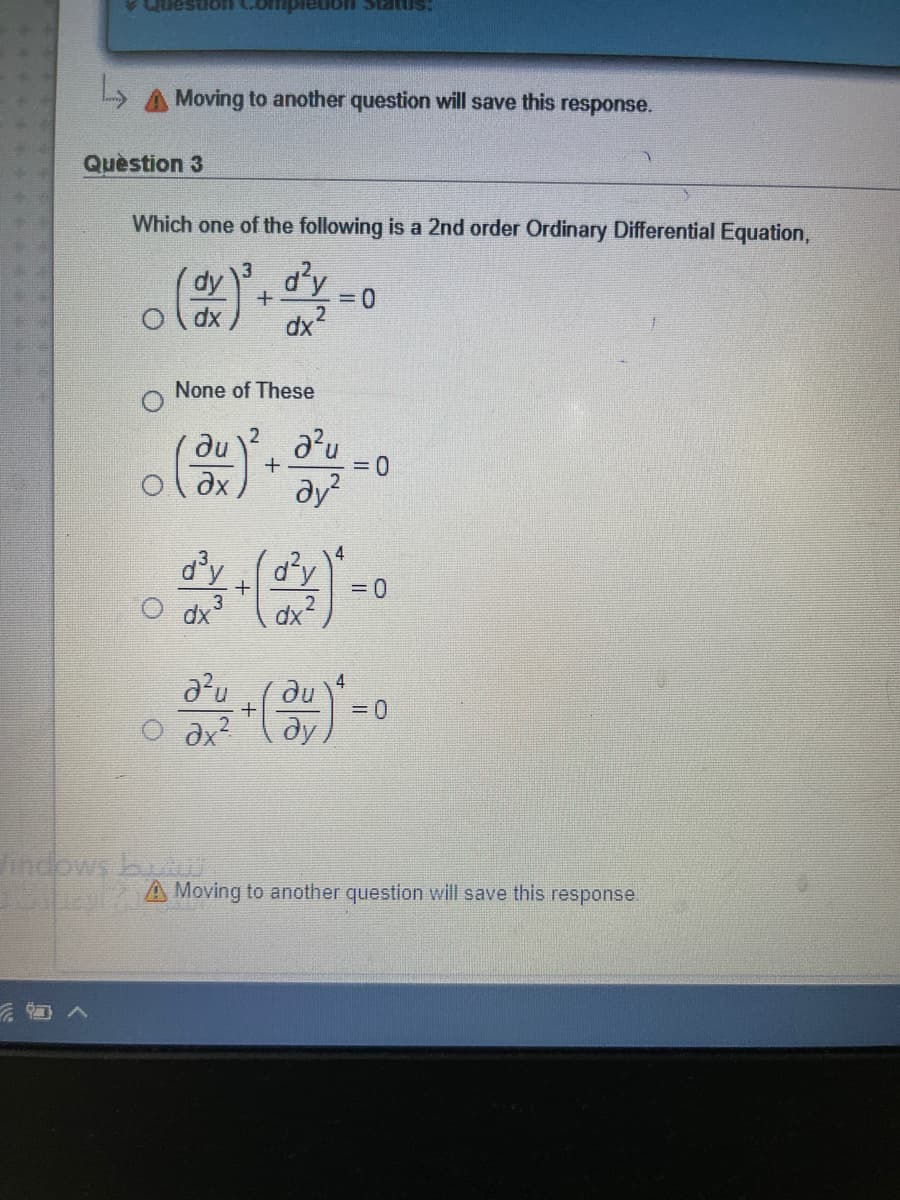 smRIs uonaiduxo uonsann
A Moving to another question will save this response.
Quèstion 3
Which one of the following is a 2nd order Ordinary Differential Equation,
dy
3
d'y
dx
xp
None of These
du
+
= 0
dy?
4
d'y (d'y
O dx
= 0
2
3
dx
4
du
O ax?
=D0
dy
indows buut
A Moving to another question will save this response.

