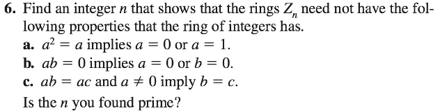 6. Find an integer n that shows that the rings Z, need not have the fol-
lowing properties that the ring of integers has.
a. a? = a implies a = 0 or a = 1.
b. ab = 0 implies a = 0 or b = 0.
c. ab = ac and a + 0 imply b = c.
Is the n you ound prime?
