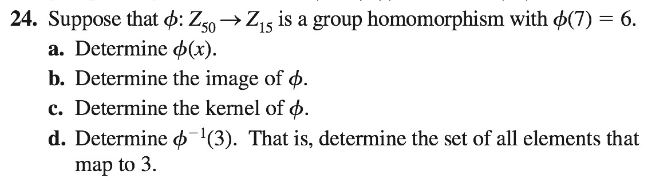 24. Suppose that o: Z50→Z15 is a group homomorphism with o(7) = 6.
a. Determine (x).
b. Determine the image of ø.
c. Determine the kernel of ø.
d. Determine '(3). That is, determine the set of all elements that
map to 3.
