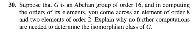 30. Suppose that G is an Abelian group of order 16, and in computing
the orders of its elements, you come across an element of order 8
and two elements of order 2. Explain why no further computations
are needed to determine the somorphism class of G.
