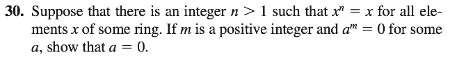 30. Suppose that there is an integer n > 1 such that x" = x for all ele-
ments x of some ring. If m is a positive integer and a" = 0 for some
a, show that a = 0.
