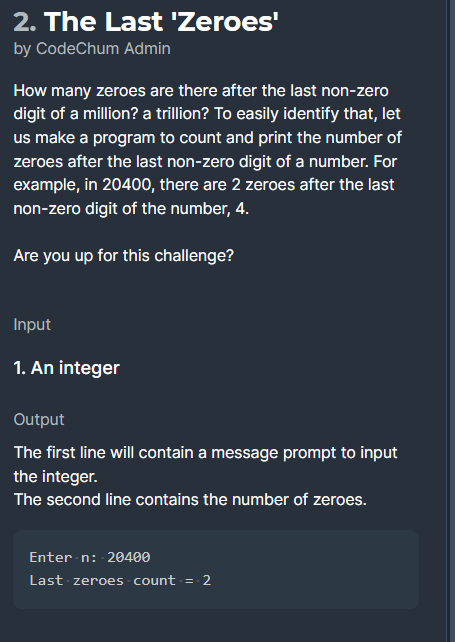 2. The Last 'Zeroes'
by CodeChum Admin
How many zeroes are there after the last non-zero
digit of a million? a trillion? To easily identify that, let
us make a program to count and print the number of
zeroes after the last non-zero digit of a number. For
example, in 20400, there are 2 zeroes after the last
non-zero digit of the number, 4.
Are you up for this challenge?
Input
1. An integer
Output
The first line will contain a message prompt to input
the integer.
The second line contains the number of zeroes.
Enter n: 20400
Last zeroes count =- 2
