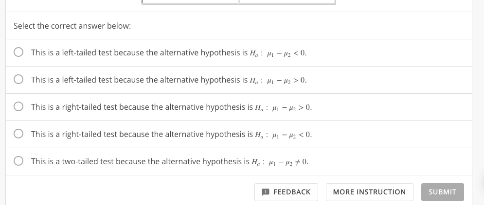 Select the correct answer below:
This is a left-tailed test because the alternative hypothesis is Ha: -A2 < O
This is a left-tailed test because the alternative hypothesis is Ha : 41-2> 0
This is a right-tailed test because the alternative hypothesis is H4: -2 > 0
This is a right-tailed test because the alternative hypothesis is H: -
< 0
This is a two-tailed test because the alternative hypothesis is Ha: ,- 42
0.
FEEDBACK
MORE INSTRUCTION
SUBMIT
