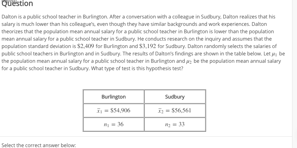 Question
Dalton is a public school teacher in Burlington. After a conversation with a colleague in Sudbury, Dalton realizes that his
salary is much lower than his colleague's, even though they have similar backgrounds and work experiences. Dalton
theorizes that the population mean annual salary for a public school teacher in Burlington is lower than the population
mean annual salary for a public school teacher in Sudbury. He conducts research on the inquiry and assumes that the
population standard deviation is $2,409 for Burlington and $3,192 for Sudbury. Dalton randomly selects the salaries of
public school teachers in Burlington and in Sudbury. The results of Dalton's findings are shown in the table below. Let 1 be
the population mean annual salary for a public school teacher in Burlington and H2 be the population mean annual salary
for a public school teacher in Sudbury. What type of test is this hypothesis test?
Burlington
Sudbury
X $54,906
X2 = $56,561
n1= 36
n2 = 33
Select the correct answer below:
