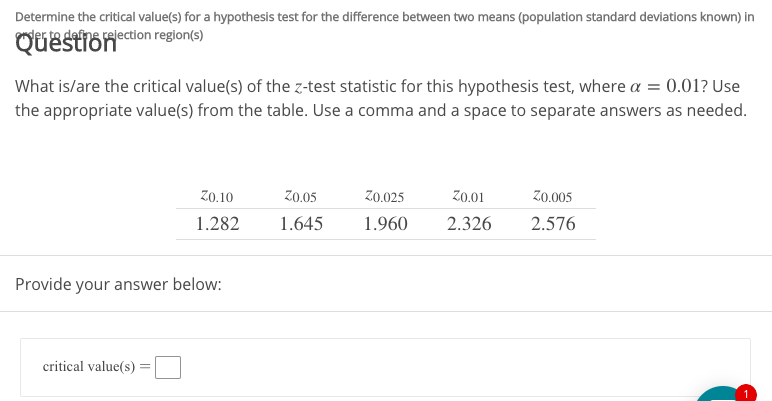 Determine the critical value(s) for a hypothesis test for the difference between two means (population standard deviations known) in
der ta defns relection region(s)
Question
What is/are the critical value(s) of the z-test statistic for this hypothesis test, where a = 0.01? Use
the appropriate value(s) from the table. Use a comma and a space to separate answers as needed.
Zo.10
Z0.05
zo.025
Z0.01
Z0.005
1.282
1.960
2.326
1.645
2.576
Provide your answer below
critical value(s)
