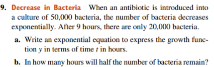 9. Decrease in Bacteria When an antibiotic is introduced into
a culture of 50,000 bacteria, the number of bacteria decreases
exponentially. After 9 hours, there are only 20,000 bacteria.
a. Write an exponential equation to express the growth func-
tion y in terms of time t in hours.
b. In how many hours will half the number of bacteria remain?

