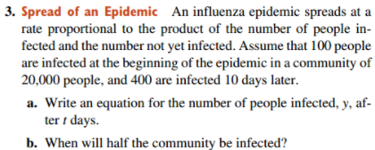 3. Spread of an Epidemic An influenza epidemic spreads at a
rate proportional to the product of the number of people in-
fected and the number not yet infected. Assume that 100 people
are infected at the beginning of the epidemic in a community of
20,000 people, and 400 are infected 10 days later.
a. Write an equation for the number of people infected, y, af-
ter i days.
b. When will half the community be infected?
