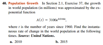 40. Population Growth In Section 2.1, Exercise 37, the growth
in world population (in millions) was approximated by the ex-
ponential function
A(t) = 3100e0.01661
where t is the number of years since 1960. Find the instanta-
neous rate of change in the world population at the following
times. Source: United Nations.
a. 2010
b. 2015
