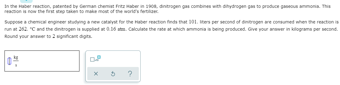 In the Haber reaction, patented by German chemist Fritz Haber in 1908, dinitrogen gas combines with dihydrogen gas to produce gaseous ammonia. This
reaction is now the first step taken to make most of the world's fertilizer.
Suppose a chemical engineer studying a new catalyst for the Haber reaction finds that 101. liters per second of dinitrogen are consumed when the reaction is
run at 262. °C and the dinitrogen is supplied at 0.16 atm. Calculate the rate at which ammonia is being produced. Give your answer in kilograms per second.
Round your answer to 2 significant digits.
kg
?
