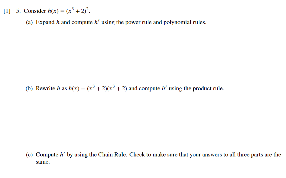 [1] 5. Consider h(x) = (x³ + 2)².
(a) Expand h and compute h' using the power rule and polynomial rules.
(b) Rewrite h as h(x) = (x³ + 2)(x³ + 2) and compute h' using the product rule.
(c) Compute h' by using the Chain Rule. Check to make sure that your answers to all three parts are the
same.
