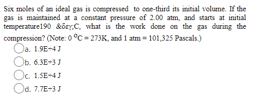 Six moles of an ideal gas is compressed to one-third its initial volume. If the
gas is maintained at a constant pressure of 2.00 atm, and starts at initial
temperature190 &ôey;C, what is the work done on the gas during the
compression? (Note: 0 °C = 273K, and 1 atm = 101,325 Pascals.)
Oa. 1.9E+4 J
Ob. 6.3E+3 J
Oc. 1.5E+4 J
Od. 7.7E+3 J
