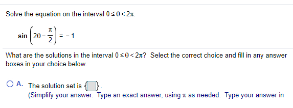 Solve the equation on the interval 0s0<2x.
sin 20-
What are the solutions in the interval 0s0<2x? Select the correct choice and fill in any answer
boxes in your choice below.
O A. The solution set is {
(Simplify your answer. Type an exact answer, using n as needed. Type your answer in
