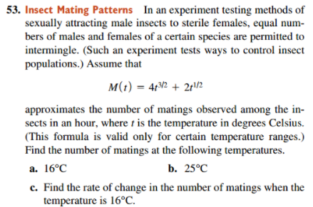 53. Insect Mating Patterns In an experiment testing methods of
sexually attracting male insects to sterile females, equal num-
bers of males and females of a certain species are permitted to
intermingle. (Such an experiment tests ways to control insect
populations.) Assume that
M(1) = 4r2 + 2r/2
approximates the number of matings observed among the in-
sects in an hour, where t is the temperature in degrees Celsius.
(This formula is valid only for certain temperature ranges.)
Find the number of matings at the following temperatures.
а. 16°C
b. 25°C
c. Find the rate of change in the number of matings when the
temperature is 16°C.
