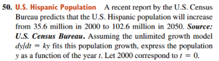 50. U.S. Hispanic Population A recent report by the U.S. Census
Bureau predicts that the U.S. Hispanic population will increase
from 35.6 million in 2000 to 102.6 million in 2050. Source:
U.S. Census Bureau. Assuming the unlimited growth model
dyldt = ky fits this population growth, express the population
y as a function of the year t. Let 2000 correspond to 1 = 0.
