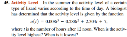 45. Activity Level In the summer the activity level of a certain
type of lizard varies according to the time of day. A biologist
has determined that the activity level is given by the function
a(t) = 0.0087³ – 0.2881² + 2.304t + 7,
where t is the number of hours after 12 noon. When is the activ-
ity level highest? When is it lowest?
