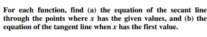 For each function, find (a) the equation of the secant line
through the points where x has the given values, and (b) the
equation of the tangent line when x has the first value.
