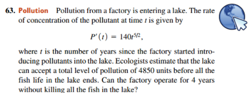 63. Pollution Pollution from a factory is entering a lake. The rate
of concentration of the pollutant at time 1 is given by
P'(1) = 140/2.
where t is the number of years since the factory started intro-
ducing pollutants into the lake. Ecologists estimate that the lake
can accept a total level of pollution of 4850 units before all the
fish life in the lake ends. Can the factory operate for 4 years
without killing all the fish in the lake?
