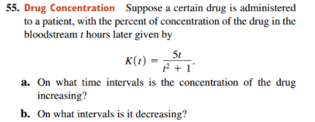 55. Drug Concentration Suppose a certain drug is administered
to a patient, with the percent of concentration of the drug in the
bloodstream t hours later given by
5t
K(t) =
f + 1'
a. On what time intervals is the concentration of the drug
increasing?
b. On what intervals is it decreasing?
