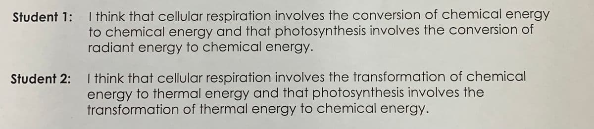 Student 1: I think that cellular respiration involves the conversion of chemical energy
to chemical energy and that photosynthesis involves the conversion of
radiant energy to chemical energy.
Student 2: I think that cellular respiration involves the transformation of chemical
energy to thermal energy and that photosynthesis involves the
transformation of thermal energy to chemical energy.
