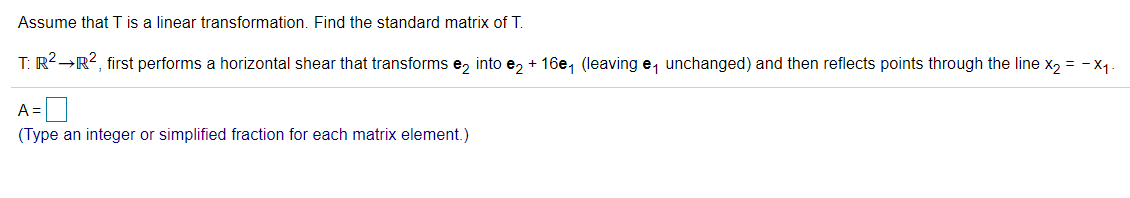 Assume that T is a linear transformation. Find the standard matrix of T.
T: R2→R?, first performs a horizontal shear that transforms e, into e2 + 16e, (leaving e, unchanged) and then reflects points through the line x2 = - x,
A =
(Type an integer or simplified fraction for each matrix element.)
