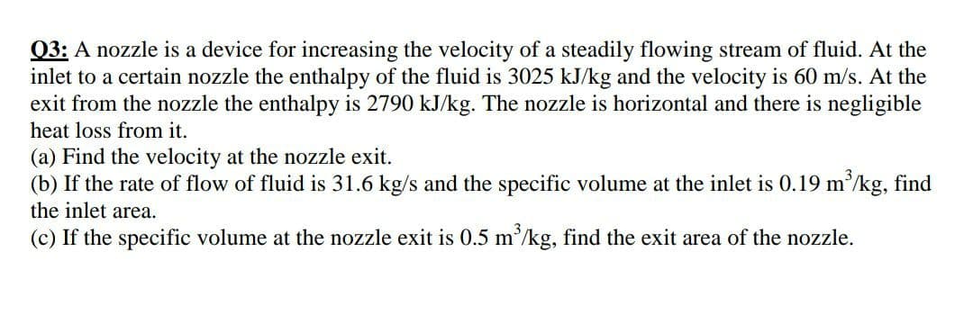 03: A nozzle is a device for increasing the velocity of a steadily flowing stream of fluid. At the
inlet to a certain nozzle the enthalpy of the fluid is 3025 kJ/kg and the velocity is 60 m/s. At the
exit from the nozzle the enthalpy is 2790 kJ/kg. The nozzle is horizontal and there is negligible
heat loss from it.
(a) Find the velocity at the nozzle exit.
(b) If the rate of flow of fluid is 31.6 kg/s and the specific volume at the inlet is 0.19 m'/kg, find
the inlet area.
(c) If the specific volume at the nozzle exit is 0.5 m/kg, find the exit area of the nozzle.
