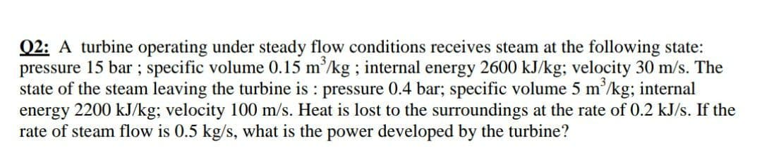 Q2: A turbine operating under steady flow conditions receives steam at the following state:
pressure 15 bar ; specific volume 0.15 m/kg ; internal energy 2600 kJ/kg; velocity 30 m/s. The
state of the steam leaving the turbine is : pressure 0.4 bar; specific volume 5 m'/kg; internal
energy 2200 kJ/kg; velocity 100 m/s. Heat is lost to the surroundings at the rate of 0.2 kJ/s. If the
rate of steam flow is 0.5 kg/s, what is the power developed by the turbine?

